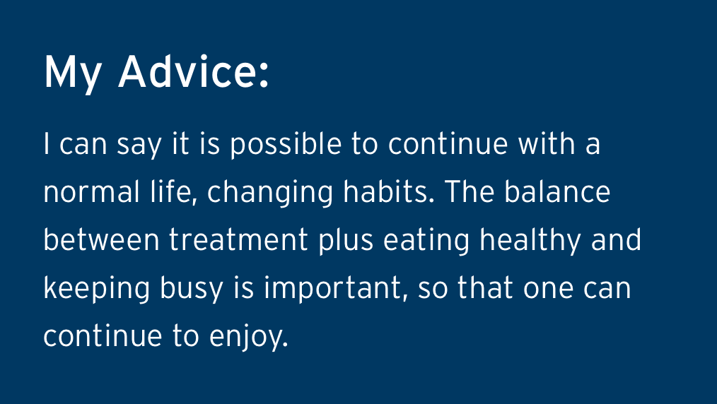 Rodolfos Advice - I can say it is possible to continue with a normal life, changing habits. The balance between treatment plus eating healthy and keeping busy is important, so that one can continue to enjoy.