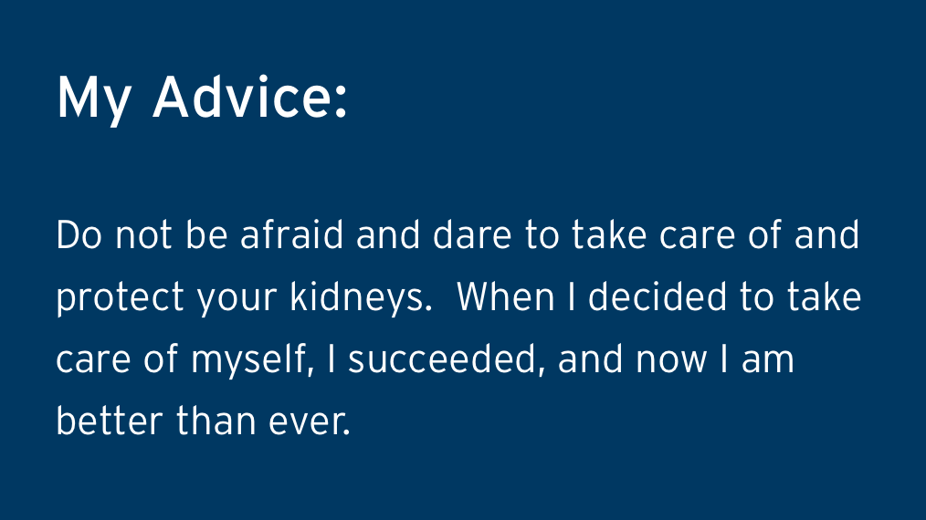 Guillermos Advice - Do not be afraid and dare to take care of and protect your kidneys.  When I decided to take care of myself, I succeeded, and now I am better than ever. 