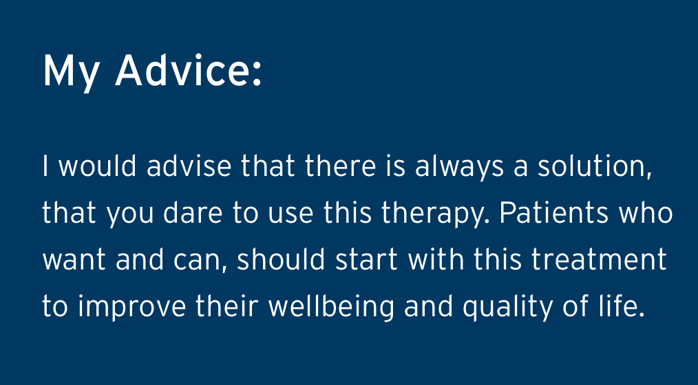 Nancys Advice - I would advise that there is always a solution, that you dare to use this therapy. Patients who want and can, should start with this treatment to improve their wellbeing and quality of life.