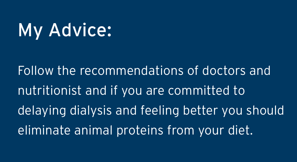 Luis Ramons Advice - Follow the recommendations of doctors and nutritionist and if you are committed to delaying dialysis and feeling better you should eliminate animal proteins from your diet.