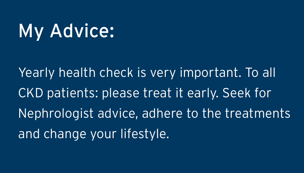 My Advice, Yearly health check is very important. To all CKD patients: please treat it early. Seek for Nephrologist advice, adhere to the treatments and change your lifestyle.